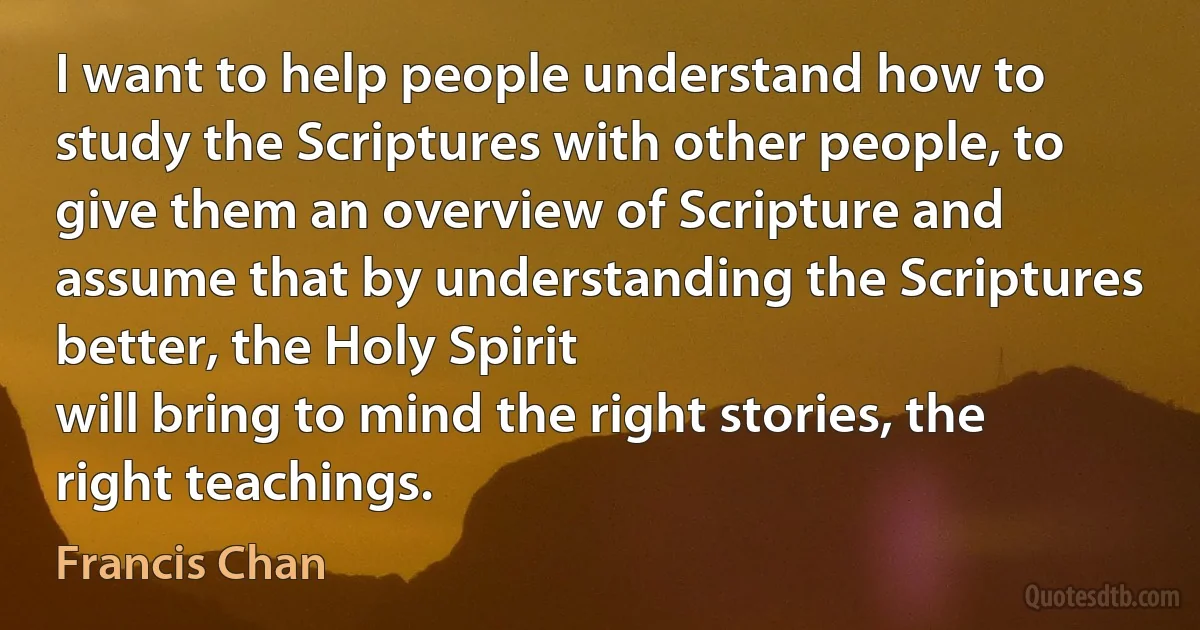 I want to help people understand how to study the Scriptures with other people, to give them an overview of Scripture and assume that by understanding the Scriptures better, the Holy Spirit
will bring to mind the right stories, the right teachings. (Francis Chan)