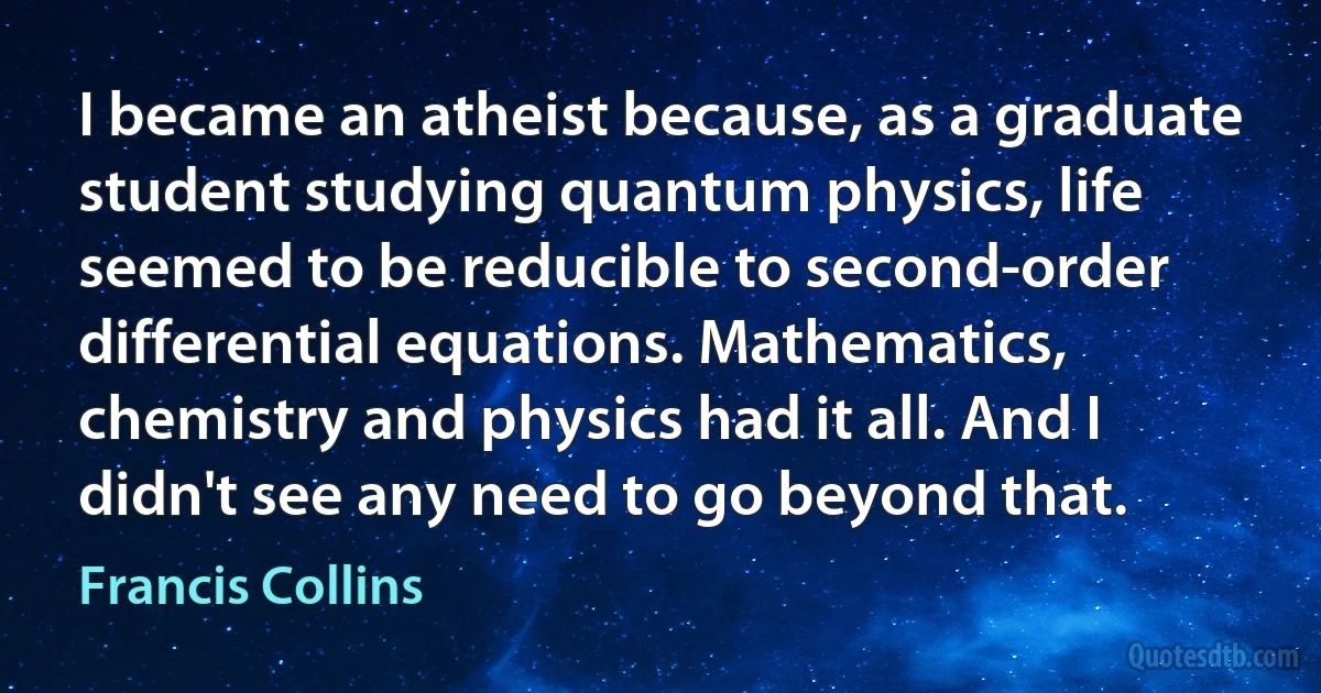 I became an atheist because, as a graduate student studying quantum physics, life seemed to be reducible to second-order differential equations. Mathematics, chemistry and physics had it all. And I didn't see any need to go beyond that. (Francis Collins)