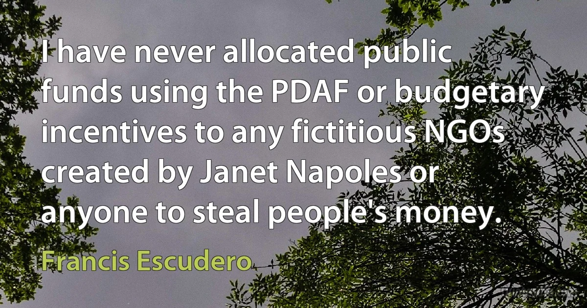 I have never allocated public funds using the PDAF or budgetary incentives to any fictitious NGOs created by Janet Napoles or anyone to steal people's money. (Francis Escudero)