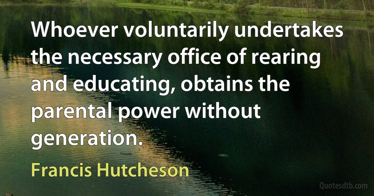 Whoever voluntarily undertakes the necessary office of rearing and educating, obtains the parental power without generation. (Francis Hutcheson)