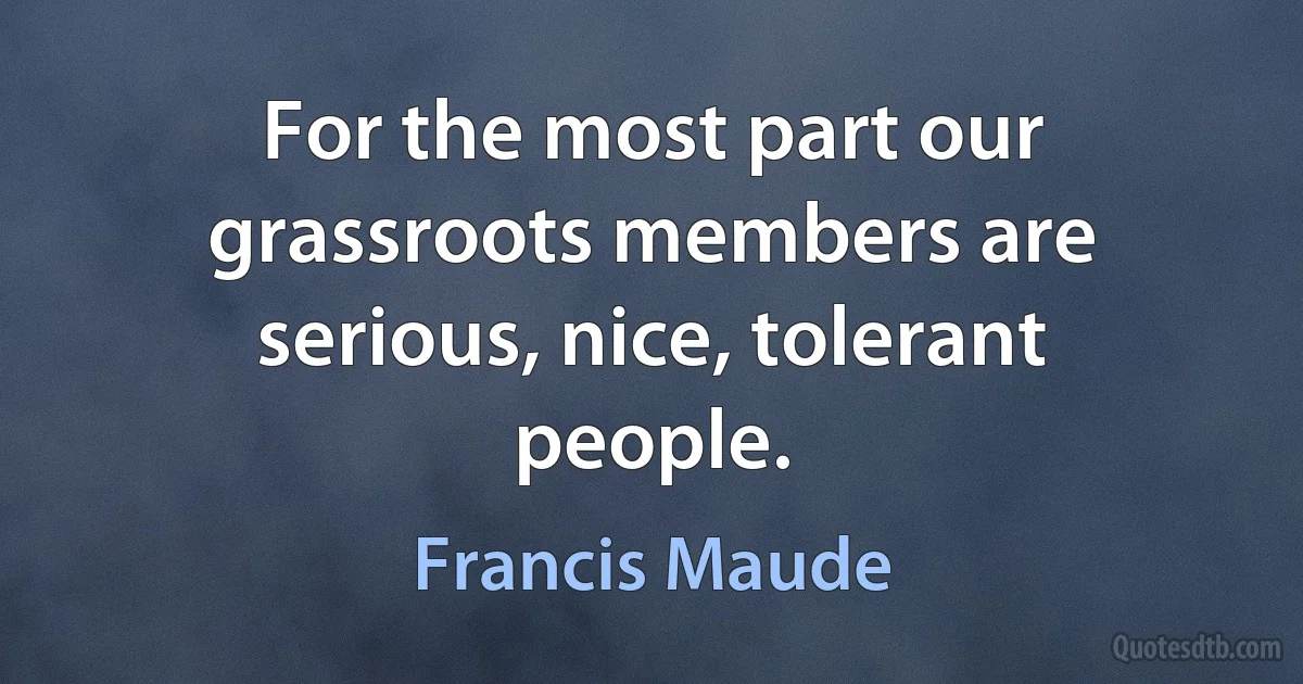 For the most part our grassroots members are serious, nice, tolerant people. (Francis Maude)