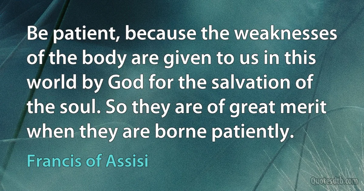 Be patient, because the weaknesses of the body are given to us in this world by God for the salvation of the soul. So they are of great merit when they are borne patiently. (Francis of Assisi)