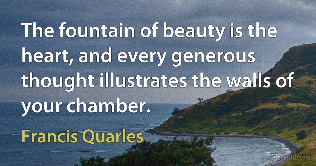 The fountain of beauty is the heart, and every generous thought illustrates the walls of your chamber. (Francis Quarles)