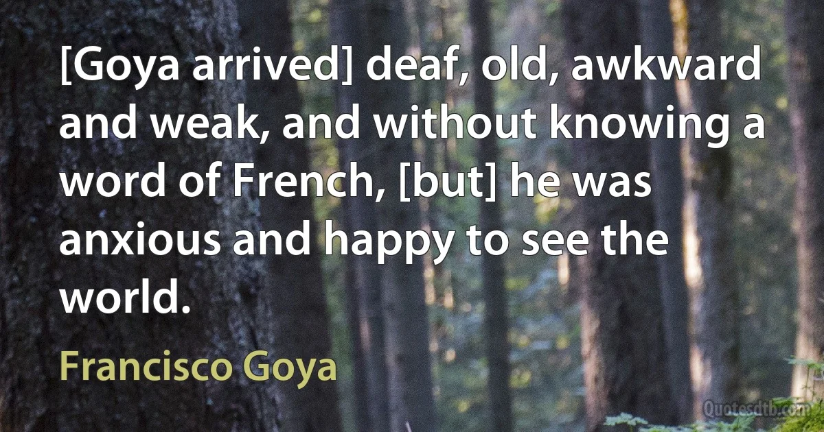 [Goya arrived] deaf, old, awkward and weak, and without knowing a word of French, [but] he was anxious and happy to see the world. (Francisco Goya)