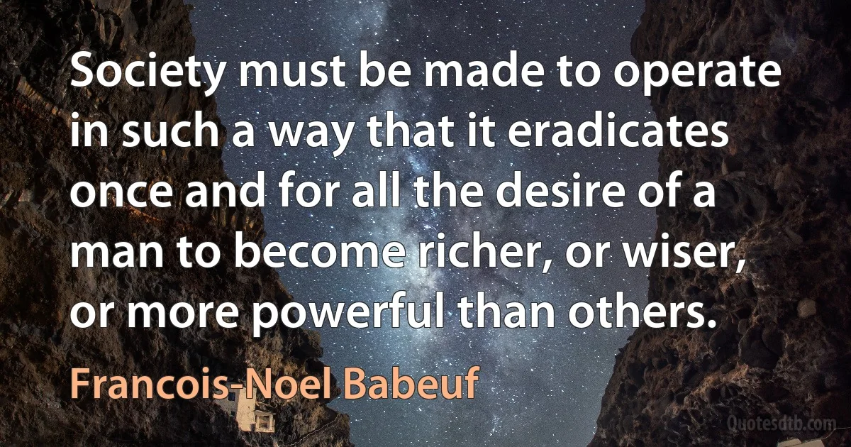 Society must be made to operate in such a way that it eradicates once and for all the desire of a man to become richer, or wiser, or more powerful than others. (Francois-Noel Babeuf)