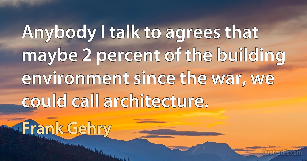 Anybody I talk to agrees that maybe 2 percent of the building environment since the war, we could call architecture. (Frank Gehry)