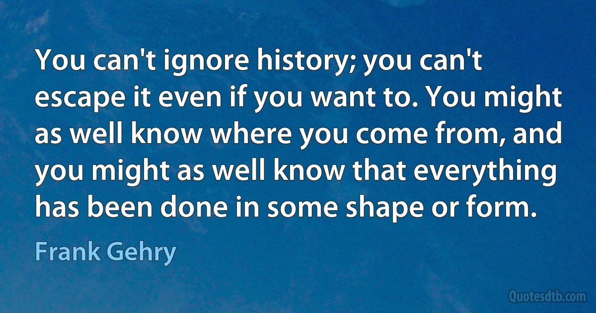 You can't ignore history; you can't escape it even if you want to. You might as well know where you come from, and you might as well know that everything has been done in some shape or form. (Frank Gehry)