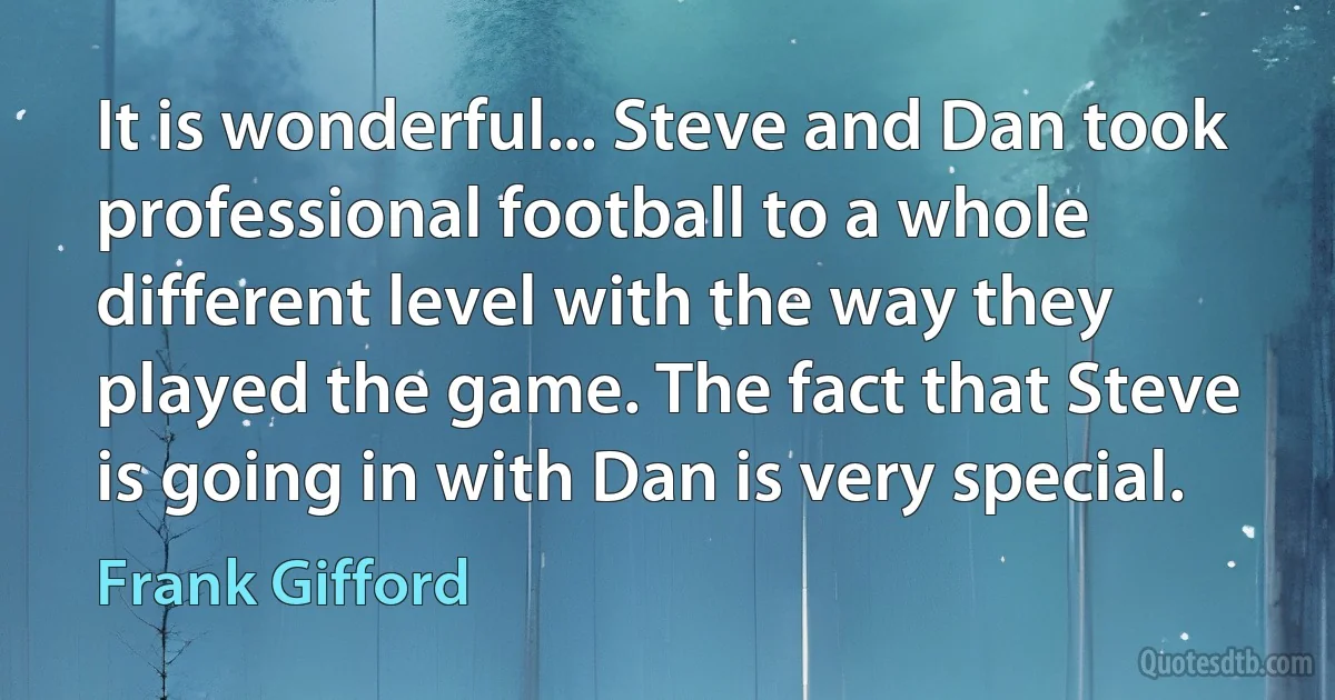 It is wonderful... Steve and Dan took professional football to a whole different level with the way they played the game. The fact that Steve is going in with Dan is very special. (Frank Gifford)