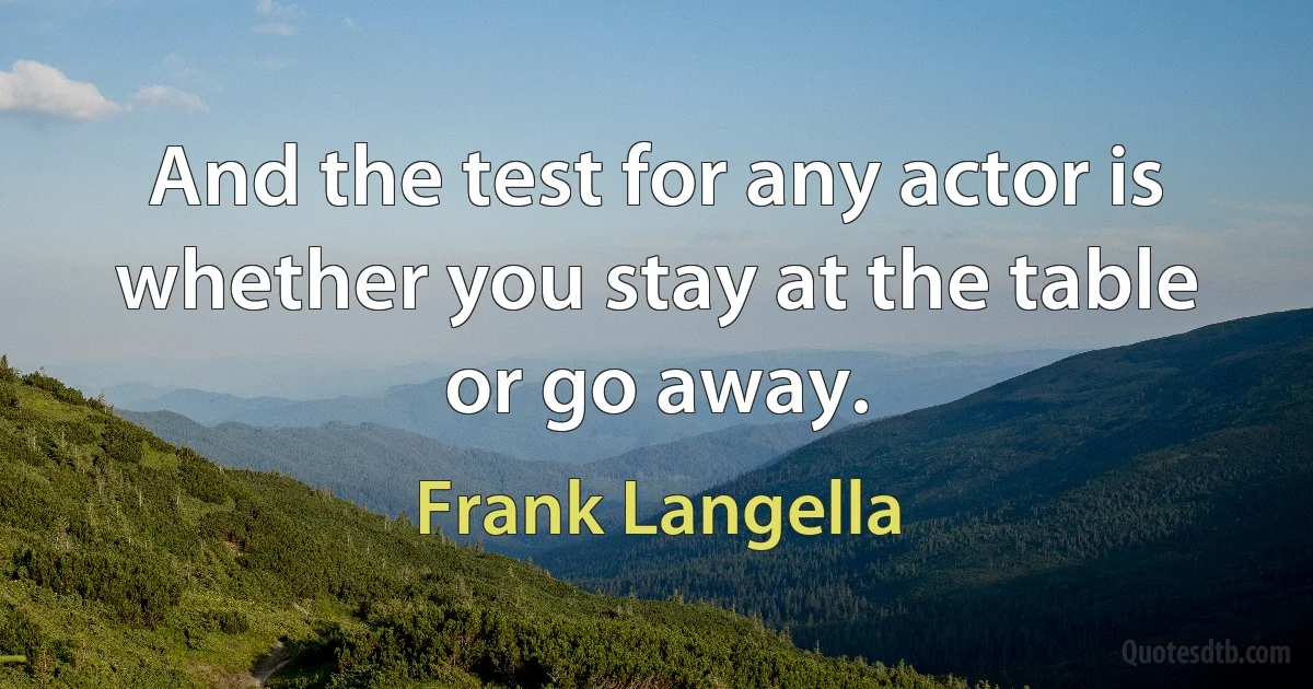 And the test for any actor is whether you stay at the table or go away. (Frank Langella)