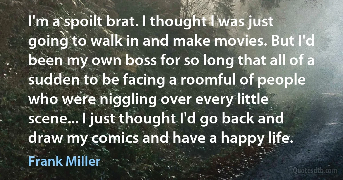 I'm a spoilt brat. I thought I was just going to walk in and make movies. But I'd been my own boss for so long that all of a sudden to be facing a roomful of people who were niggling over every little scene... I just thought I'd go back and draw my comics and have a happy life. (Frank Miller)