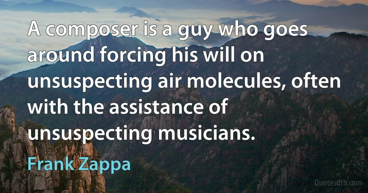 A composer is a guy who goes around forcing his will on unsuspecting air molecules, often with the assistance of unsuspecting musicians. (Frank Zappa)