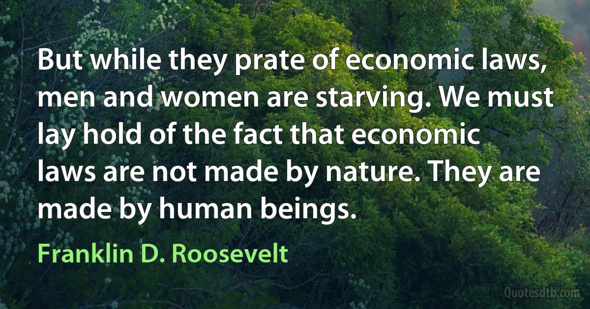 But while they prate of economic laws, men and women are starving. We must lay hold of the fact that economic laws are not made by nature. They are made by human beings. (Franklin D. Roosevelt)