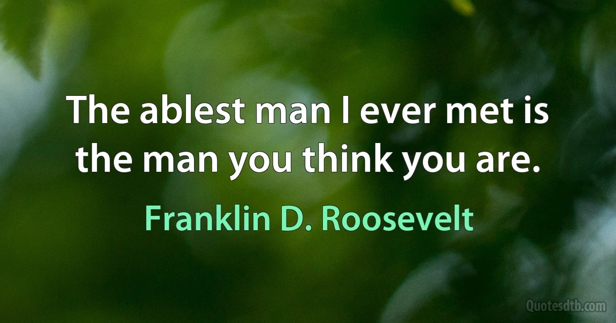 The ablest man I ever met is the man you think you are. (Franklin D. Roosevelt)