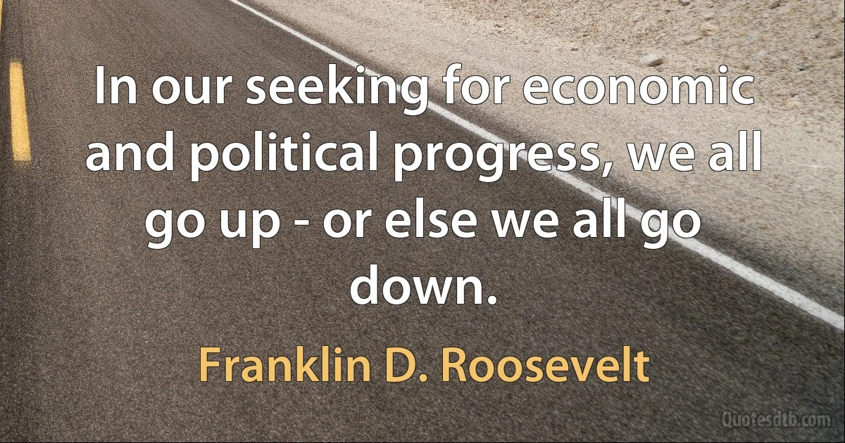 In our seeking for economic and political progress, we all go up - or else we all go down. (Franklin D. Roosevelt)