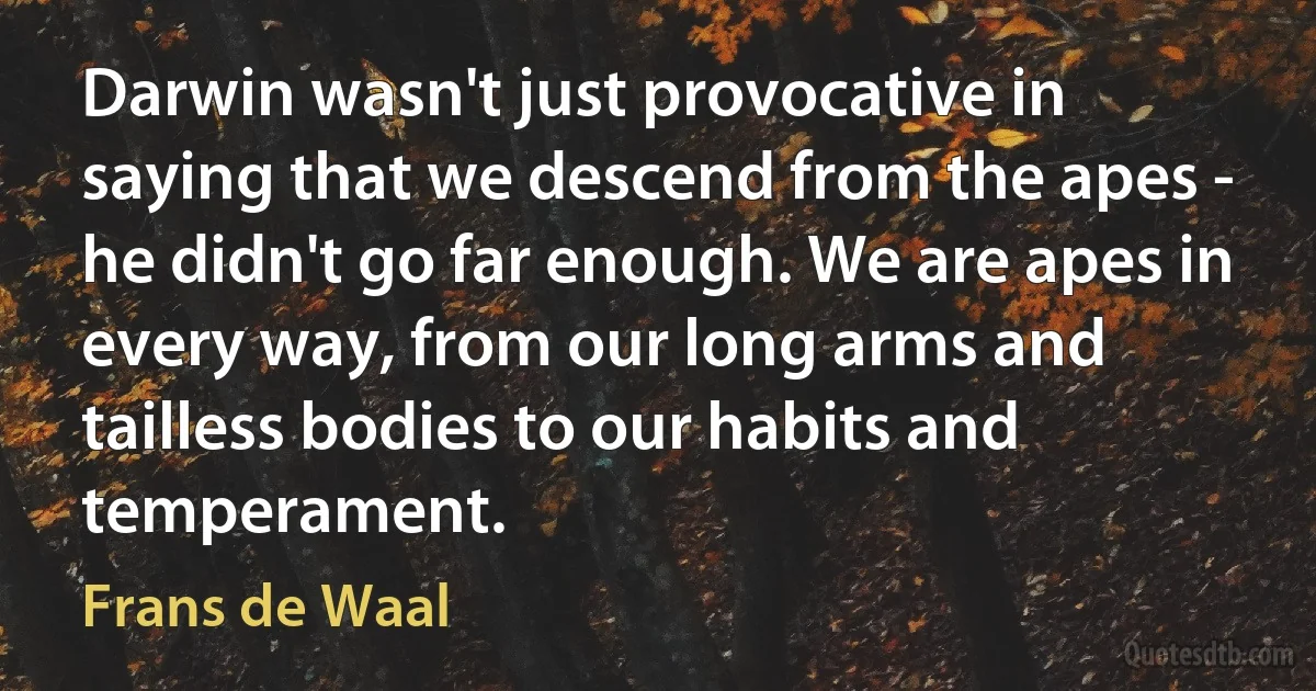 Darwin wasn't just provocative in saying that we descend from the apes - he didn't go far enough. We are apes in every way, from our long arms and tailless bodies to our habits and temperament. (Frans de Waal)