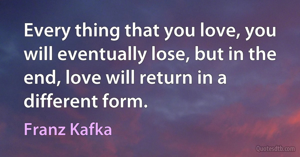 Every thing that you love, you will eventually lose, but in the end, love will return in a different form. (Franz Kafka)