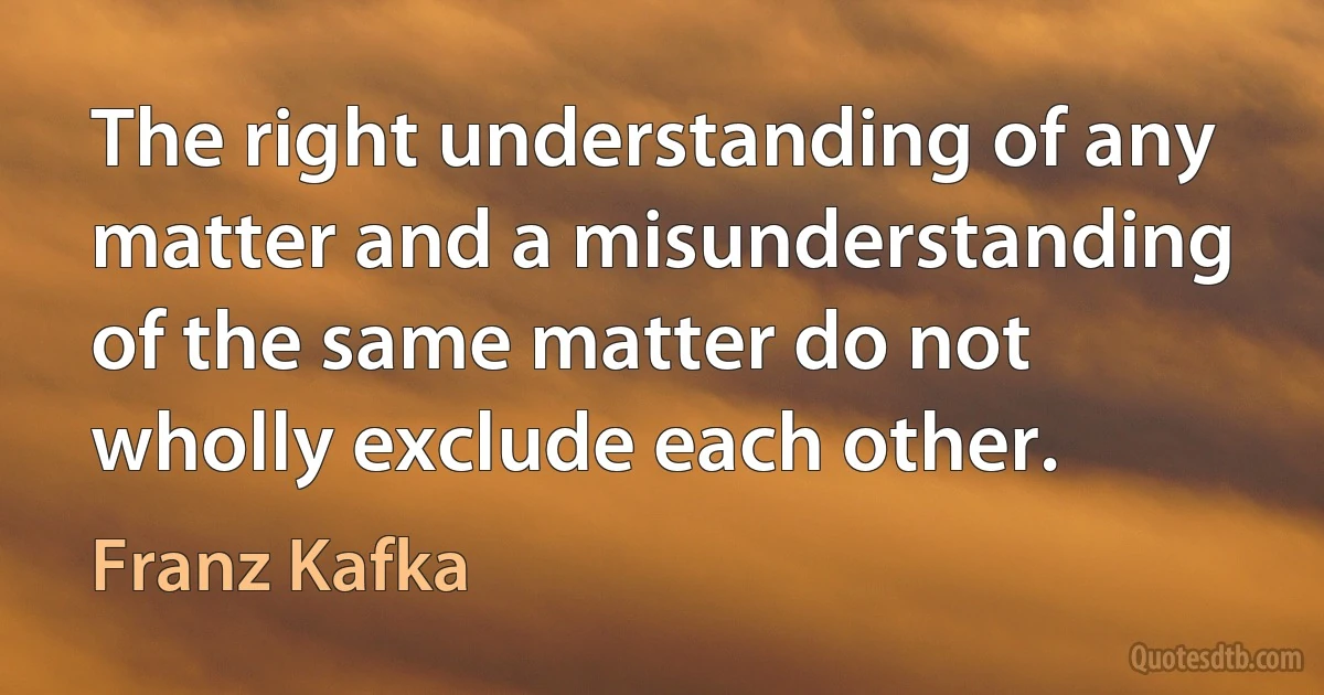 The right understanding of any matter and a misunderstanding of the same matter do not wholly exclude each other. (Franz Kafka)