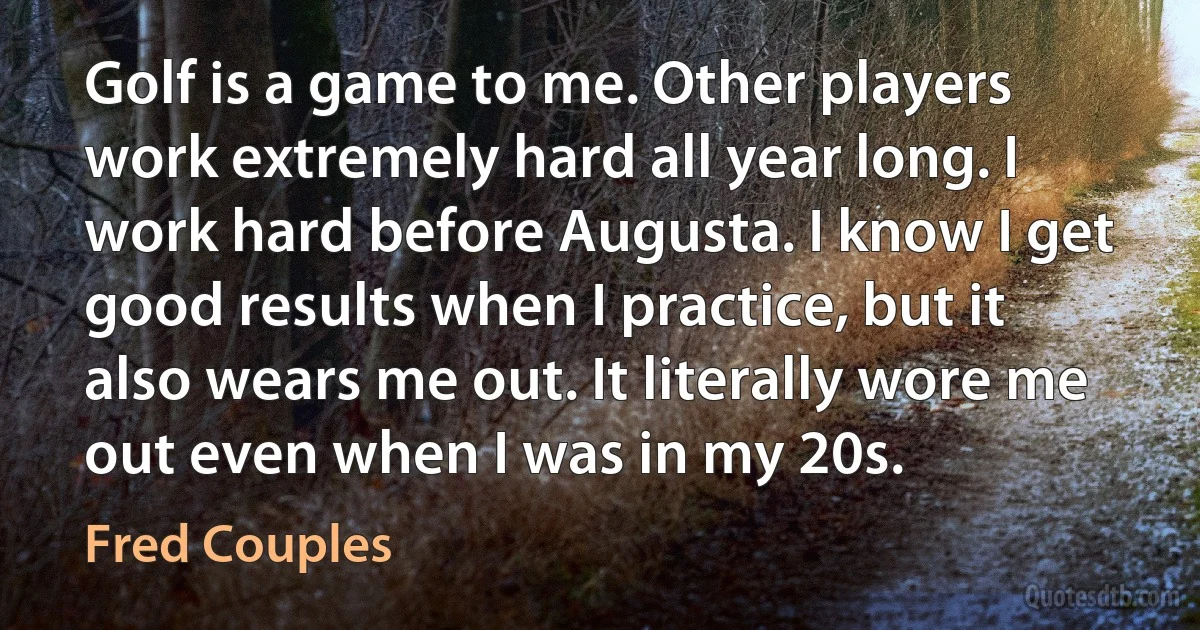 Golf is a game to me. Other players work extremely hard all year long. I work hard before Augusta. I know I get good results when I practice, but it also wears me out. It literally wore me out even when I was in my 20s. (Fred Couples)