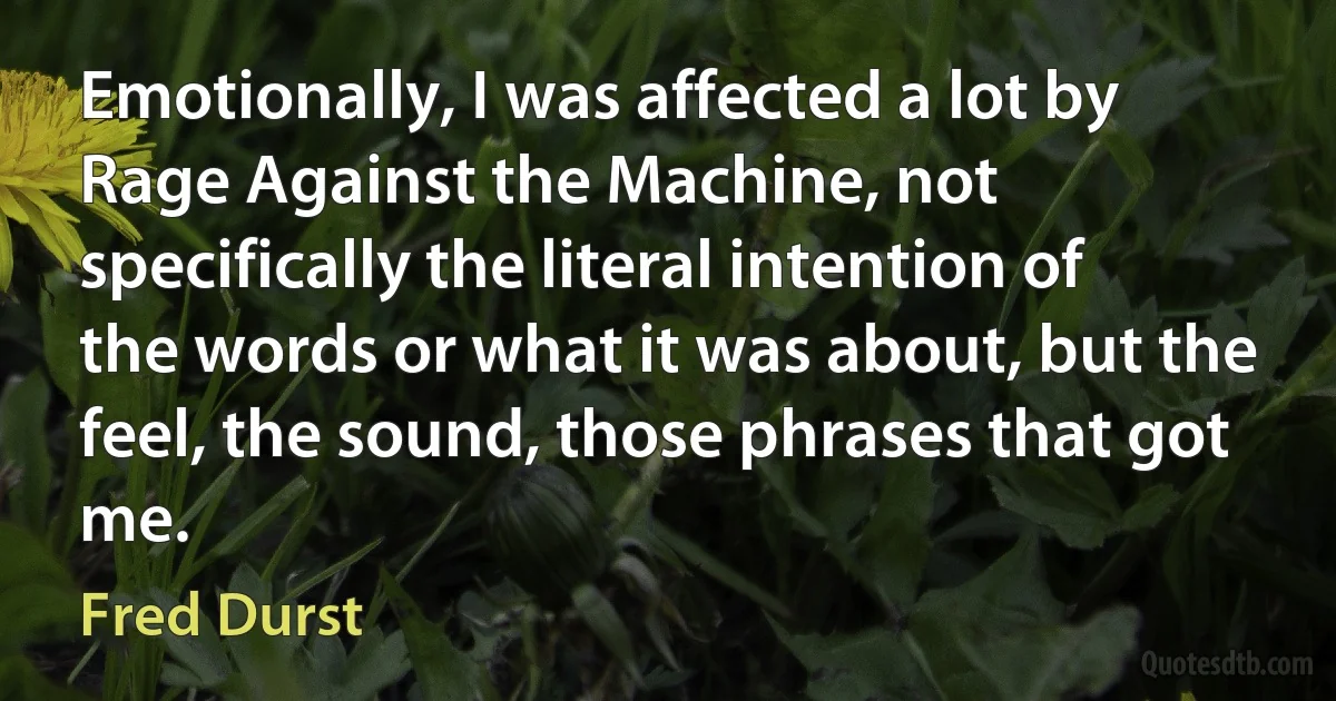 Emotionally, I was affected a lot by Rage Against the Machine, not specifically the literal intention of the words or what it was about, but the feel, the sound, those phrases that got me. (Fred Durst)