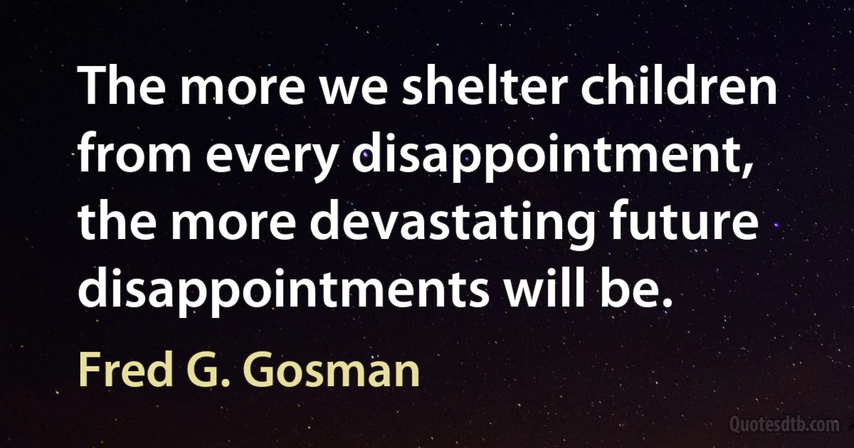 The more we shelter children from every disappointment, the more devastating future disappointments will be. (Fred G. Gosman)