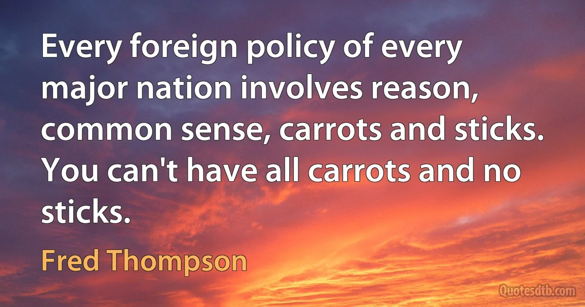 Every foreign policy of every major nation involves reason, common sense, carrots and sticks. You can't have all carrots and no sticks. (Fred Thompson)