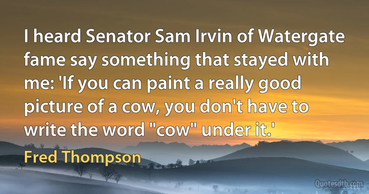 I heard Senator Sam Irvin of Watergate fame say something that stayed with me: 'If you can paint a really good picture of a cow, you don't have to write the word "cow" under it.' (Fred Thompson)