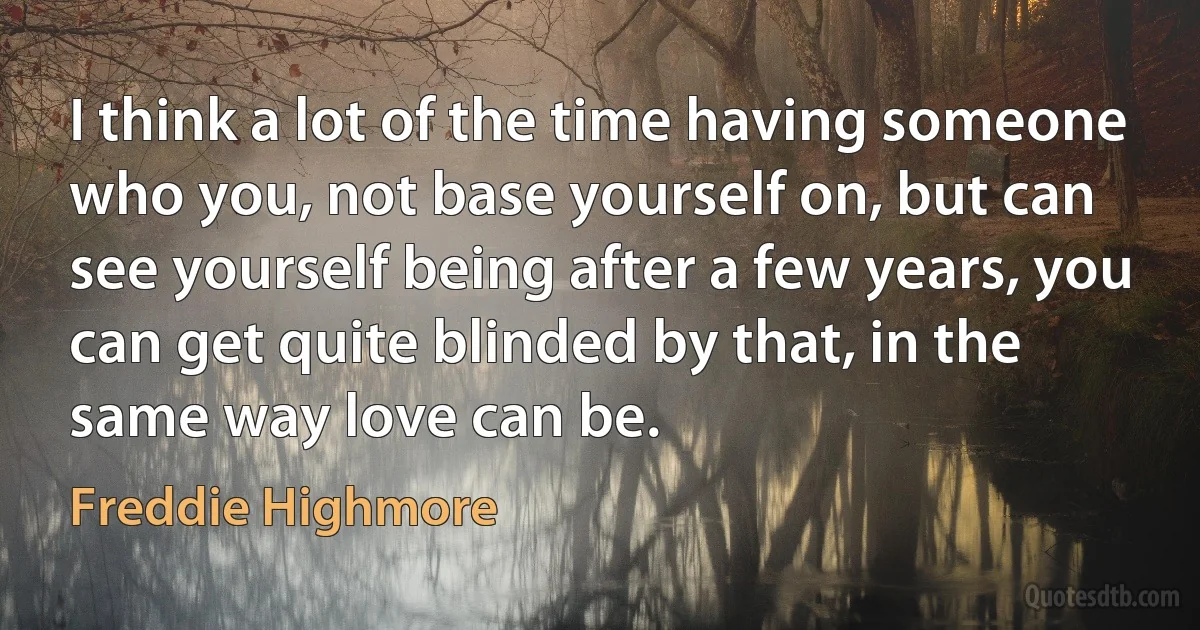 I think a lot of the time having someone who you, not base yourself on, but can see yourself being after a few years, you can get quite blinded by that, in the same way love can be. (Freddie Highmore)