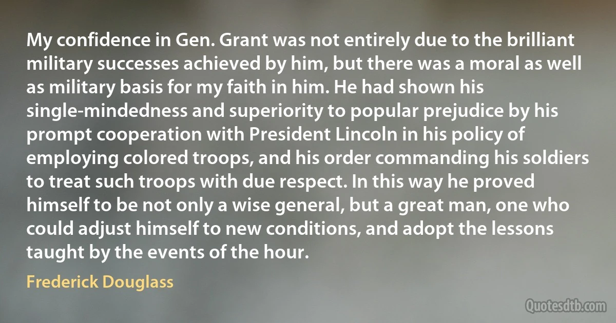 My confidence in Gen. Grant was not entirely due to the brilliant military successes achieved by him, but there was a moral as well as military basis for my faith in him. He had shown his single-mindedness and superiority to popular prejudice by his prompt cooperation with President Lincoln in his policy of employing colored troops, and his order commanding his soldiers to treat such troops with due respect. In this way he proved himself to be not only a wise general, but a great man, one who could adjust himself to new conditions, and adopt the lessons taught by the events of the hour. (Frederick Douglass)