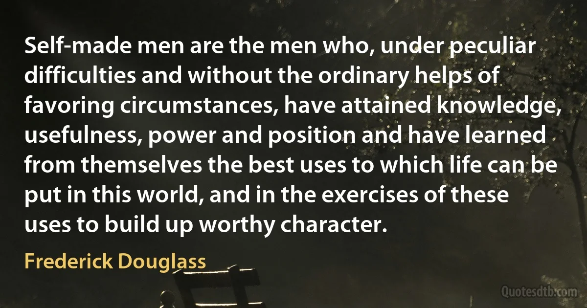 Self-made men are the men who, under peculiar difficulties and without the ordinary helps of favoring circumstances, have attained knowledge, usefulness, power and position and have learned from themselves the best uses to which life can be put in this world, and in the exercises of these uses to build up worthy character. (Frederick Douglass)