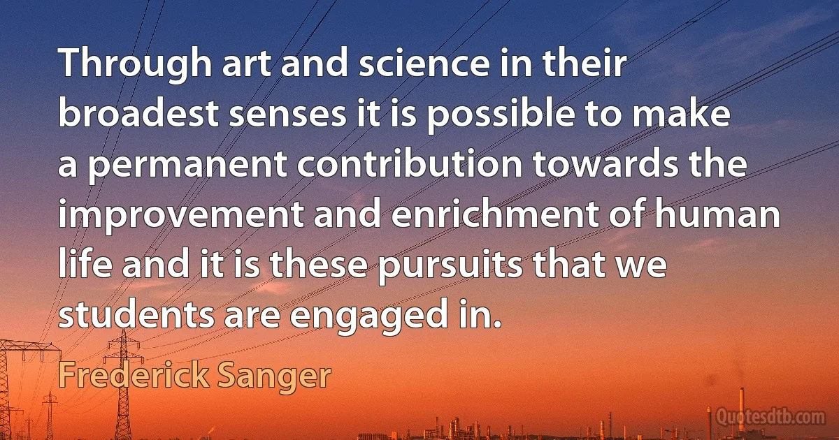 Through art and science in their broadest senses it is possible to make a permanent contribution towards the improvement and enrichment of human life and it is these pursuits that we students are engaged in. (Frederick Sanger)