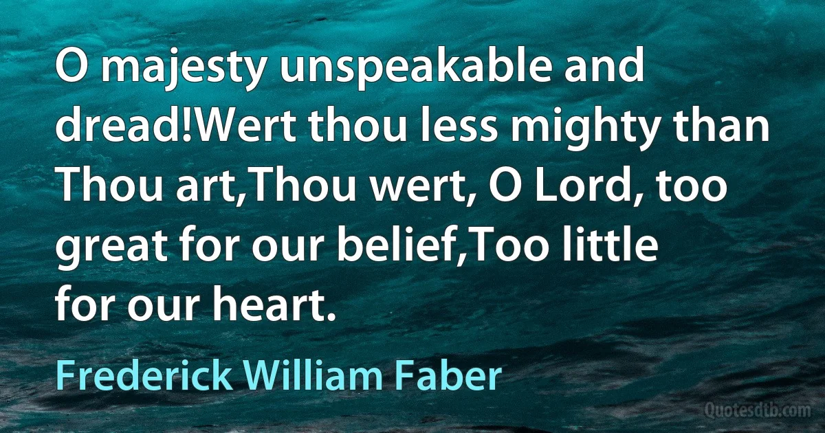 O majesty unspeakable and dread!Wert thou less mighty than Thou art,Thou wert, O Lord, too great for our belief,Too little for our heart. (Frederick William Faber)