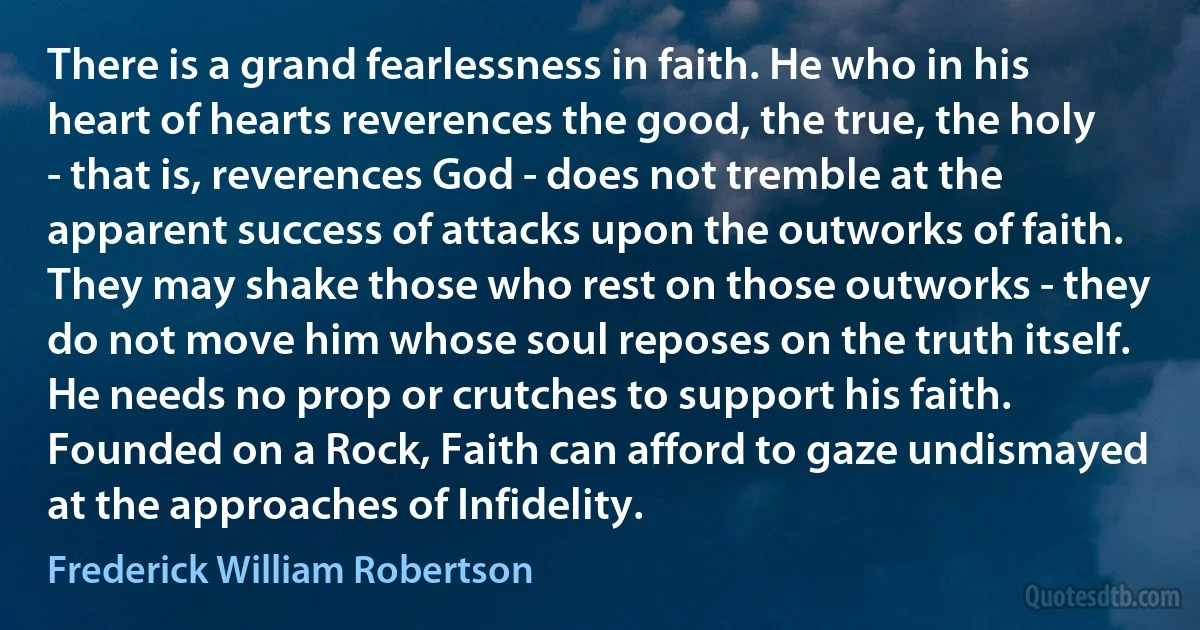 There is a grand fearlessness in faith. He who in his heart of hearts reverences the good, the true, the holy - that is, reverences God - does not tremble at the apparent success of attacks upon the outworks of faith. They may shake those who rest on those outworks - they do not move him whose soul reposes on the truth itself. He needs no prop or crutches to support his faith. Founded on a Rock, Faith can afford to gaze undismayed at the approaches of Infidelity. (Frederick William Robertson)