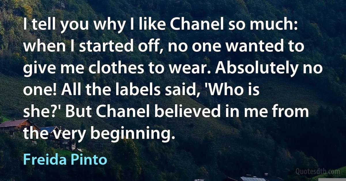 I tell you why I like Chanel so much: when I started off, no one wanted to give me clothes to wear. Absolutely no one! All the labels said, 'Who is she?' But Chanel believed in me from the very beginning. (Freida Pinto)