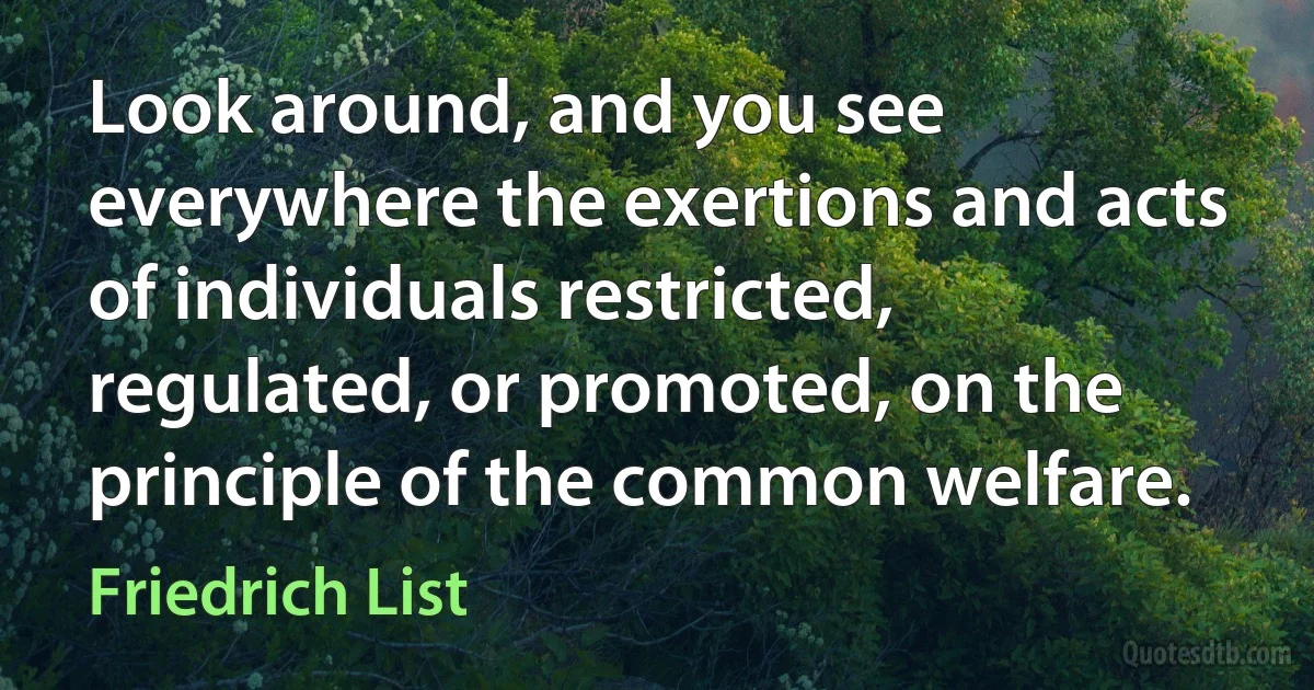 Look around, and you see everywhere the exertions and acts of individuals restricted, regulated, or promoted, on the principle of the common welfare. (Friedrich List)