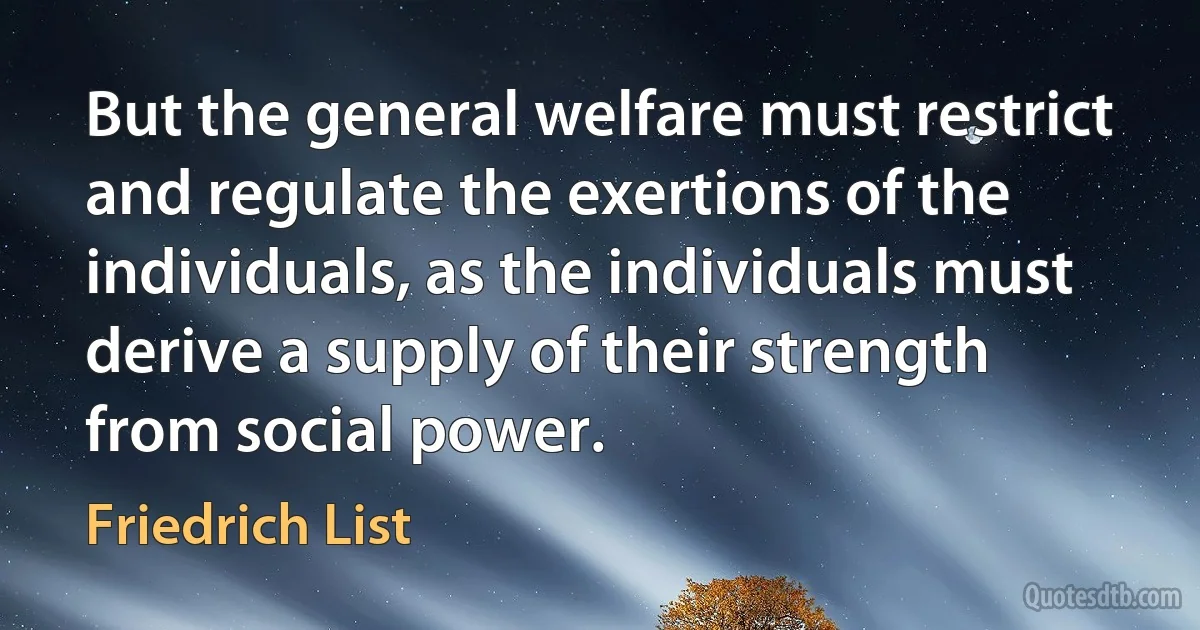 But the general welfare must restrict and regulate the exertions of the individuals, as the individuals must derive a supply of their strength from social power. (Friedrich List)