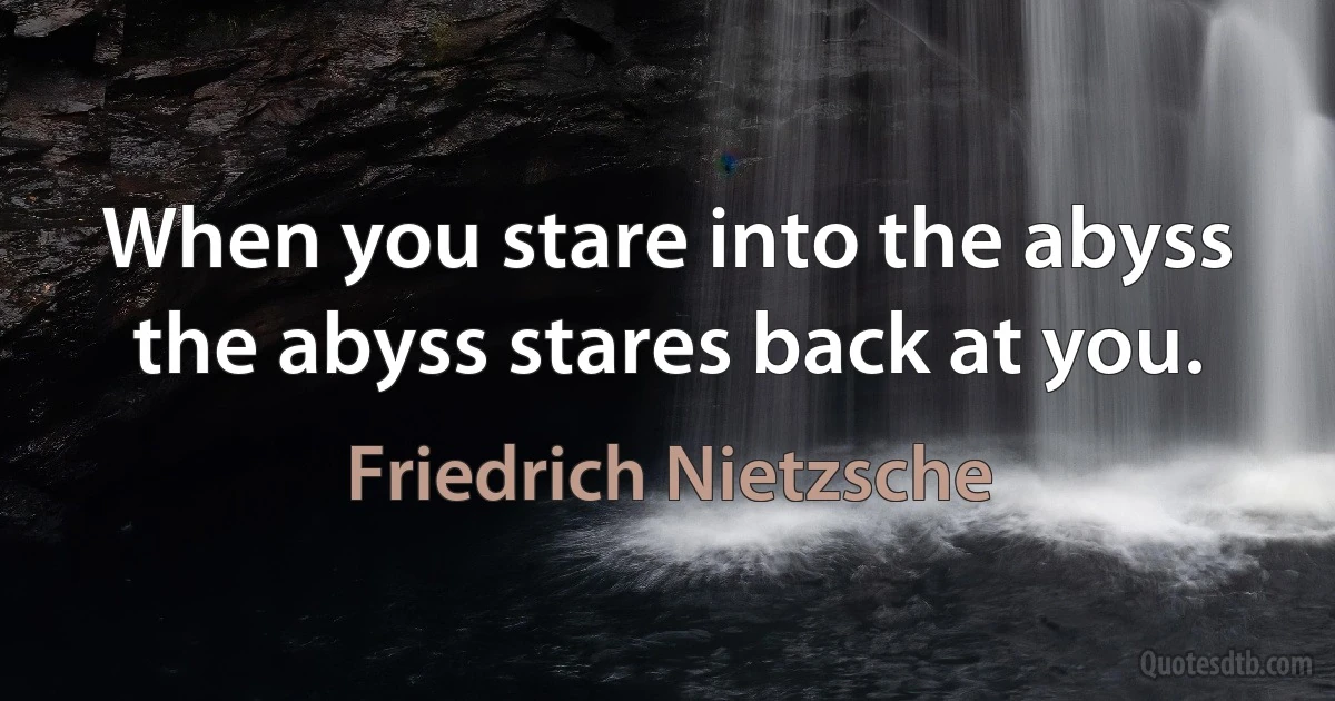 When you stare into the abyss the abyss stares back at you. (Friedrich Nietzsche)