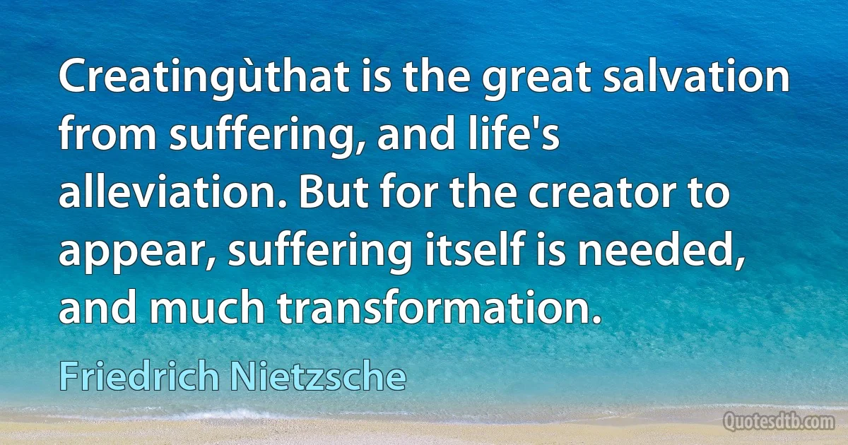 Creatingùthat is the great salvation from suffering, and life's alleviation. But for the creator to appear, suffering itself is needed, and much transformation. (Friedrich Nietzsche)