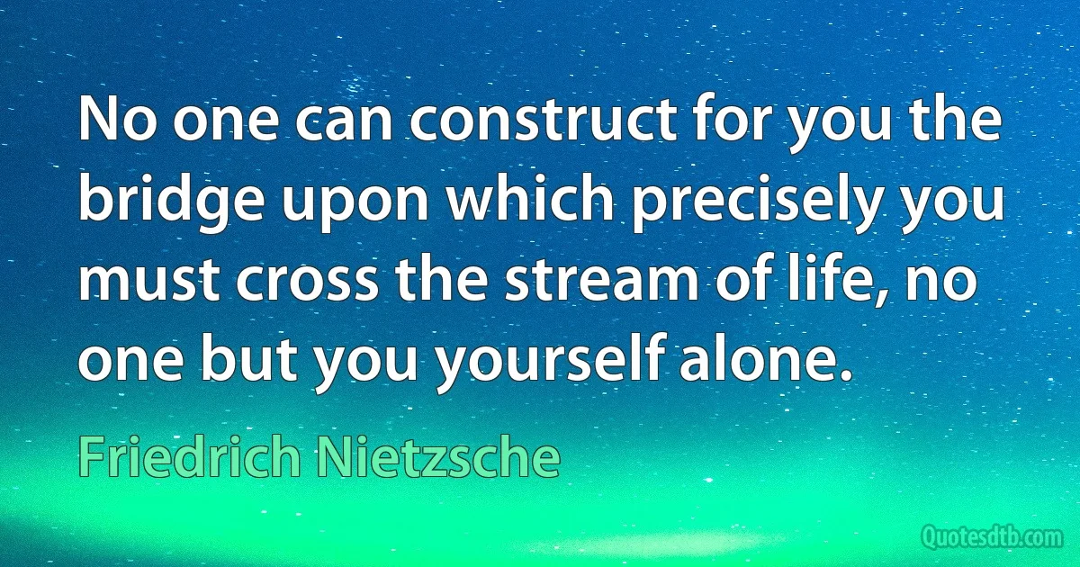 No one can construct for you the bridge upon which precisely you must cross the stream of life, no one but you yourself alone. (Friedrich Nietzsche)