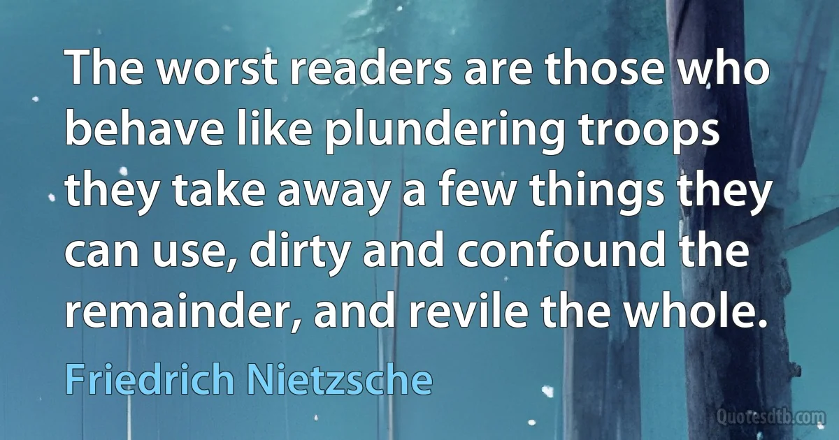 The worst readers are those who behave like plundering troops they take away a few things they can use, dirty and confound the remainder, and revile the whole. (Friedrich Nietzsche)