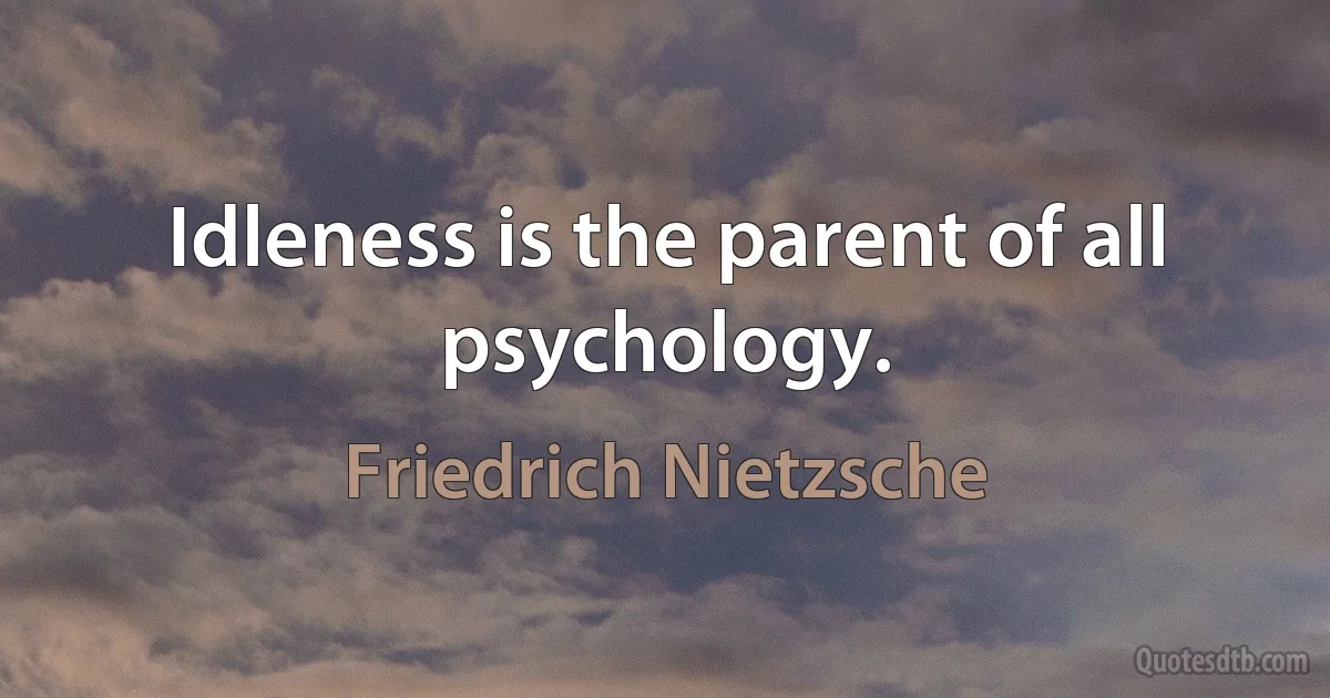 Idleness is the parent of all psychology. (Friedrich Nietzsche)