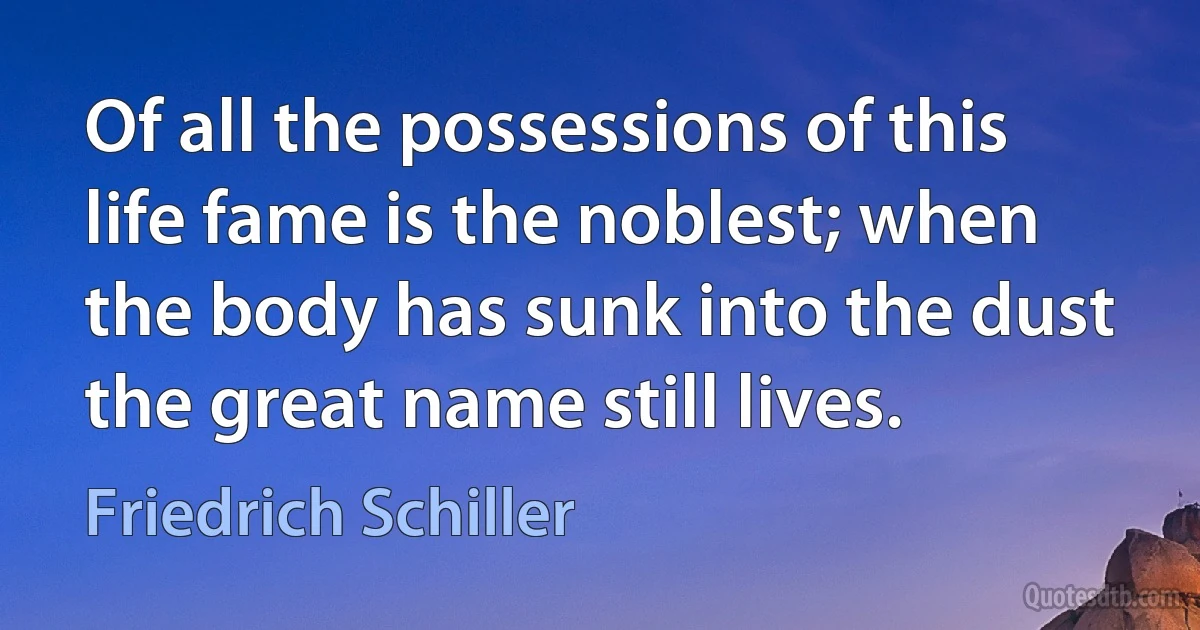 Of all the possessions of this life fame is the noblest; when the body has sunk into the dust the great name still lives. (Friedrich Schiller)