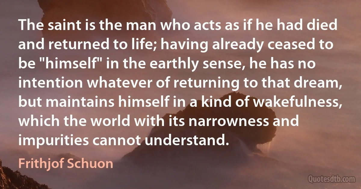 The saint is the man who acts as if he had died and returned to life; having already ceased to be "himself" in the earthly sense, he has no intention whatever of returning to that dream, but maintains himself in a kind of wakefulness, which the world with its narrowness and impurities cannot understand. (Frithjof Schuon)