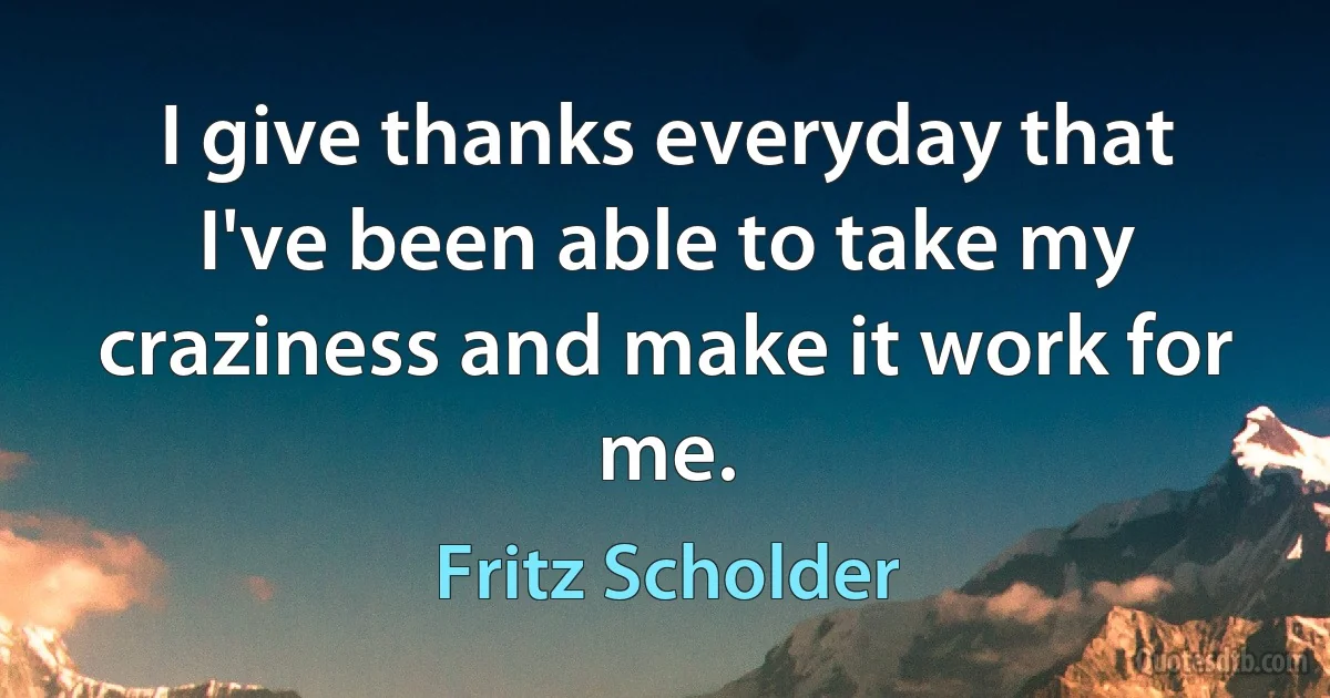 I give thanks everyday that I've been able to take my craziness and make it work for me. (Fritz Scholder)