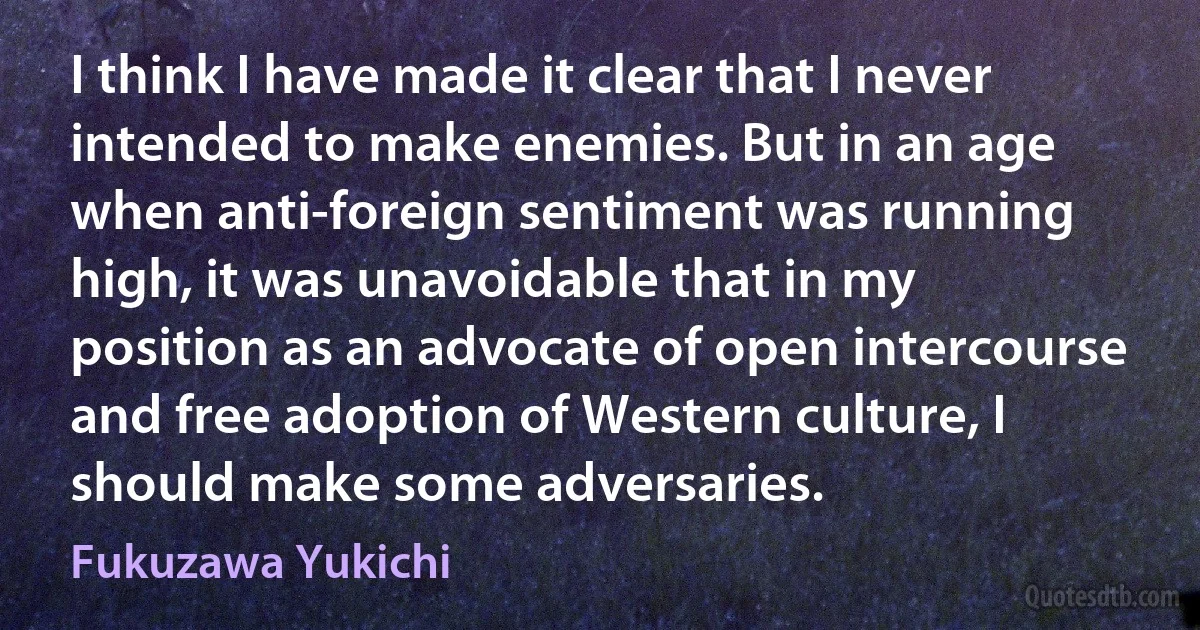 I think I have made it clear that I never intended to make enemies. But in an age when anti-foreign sentiment was running high, it was unavoidable that in my position as an advocate of open intercourse and free adoption of Western culture, I should make some adversaries. (Fukuzawa Yukichi)