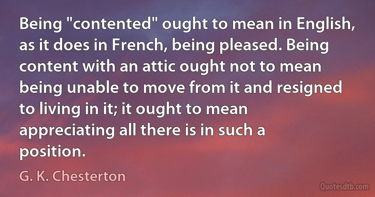 Being "contented" ought to mean in English, as it does in French, being pleased. Being content with an attic ought not to mean being unable to move from it and resigned to living in it; it ought to mean appreciating all there is in such a position. (G. K. Chesterton)