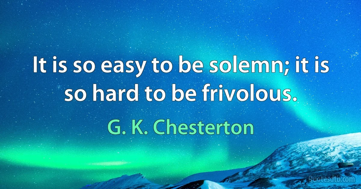 It is so easy to be solemn; it is so hard to be frivolous. (G. K. Chesterton)