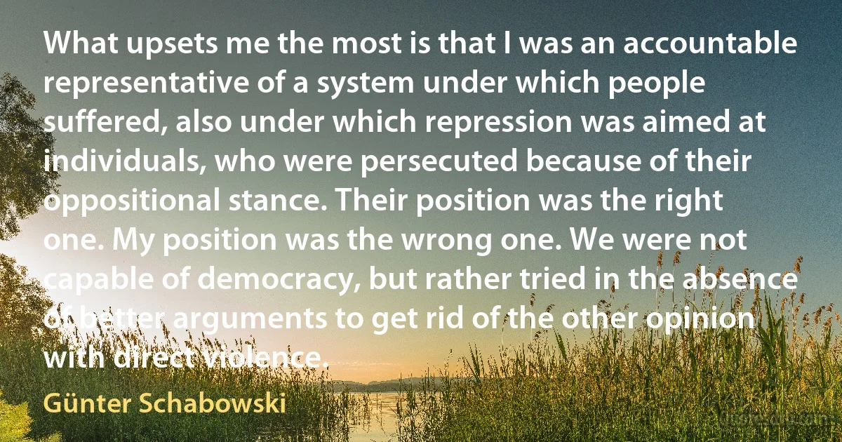 What upsets me the most is that I was an accountable representative of a system under which people suffered, also under which repression was aimed at individuals, who were persecuted because of their oppositional stance. Their position was the right one. My position was the wrong one. We were not capable of democracy, but rather tried in the absence of better arguments to get rid of the other opinion with direct violence. (Günter Schabowski)