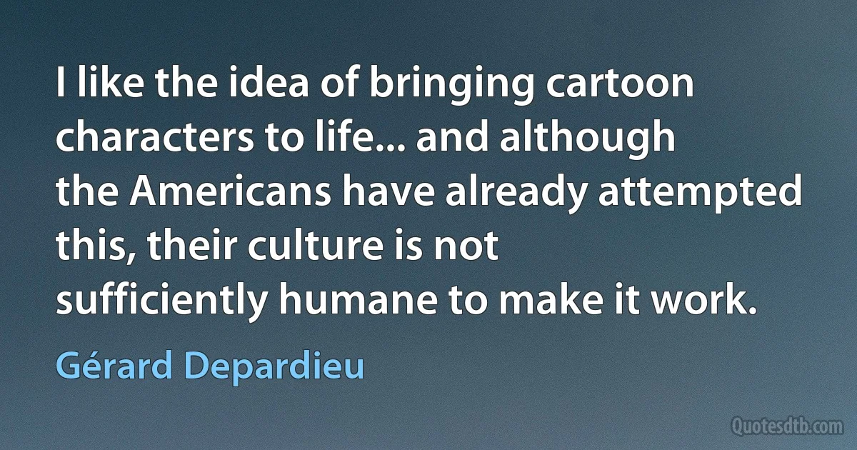 I like the idea of bringing cartoon characters to life... and although the Americans have already attempted this, their culture is not sufficiently humane to make it work. (Gérard Depardieu)