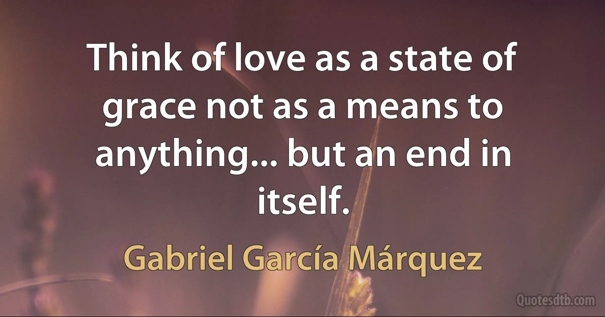 Think of love as a state of grace not as a means to anything... but an end in itself. (Gabriel García Márquez)