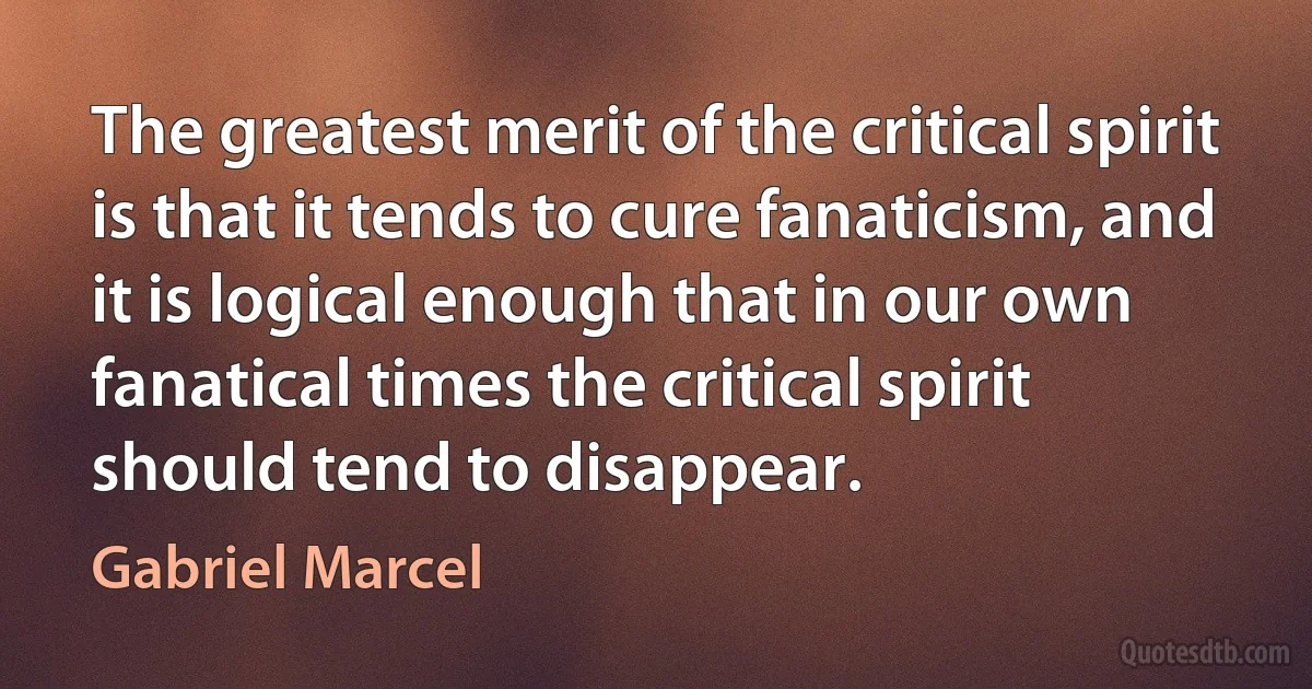 The greatest merit of the critical spirit is that it tends to cure fanaticism, and it is logical enough that in our own fanatical times the critical spirit should tend to disappear. (Gabriel Marcel)